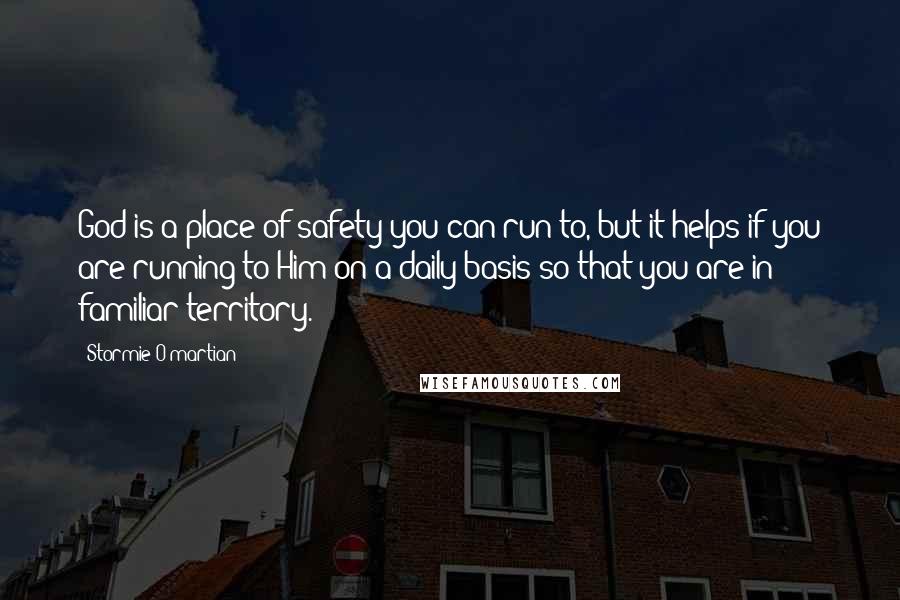 Stormie O'martian Quotes: God is a place of safety you can run to, but it helps if you are running to Him on a daily basis so that you are in familiar territory.