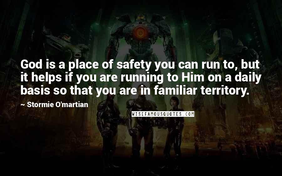 Stormie O'martian Quotes: God is a place of safety you can run to, but it helps if you are running to Him on a daily basis so that you are in familiar territory.