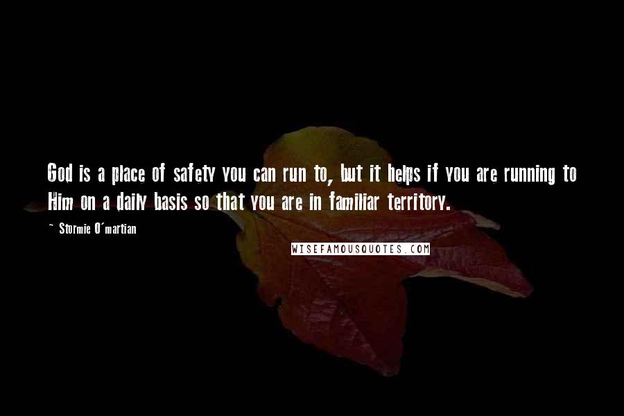 Stormie O'martian Quotes: God is a place of safety you can run to, but it helps if you are running to Him on a daily basis so that you are in familiar territory.