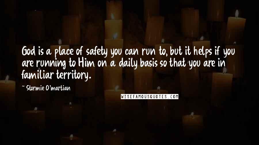 Stormie O'martian Quotes: God is a place of safety you can run to, but it helps if you are running to Him on a daily basis so that you are in familiar territory.