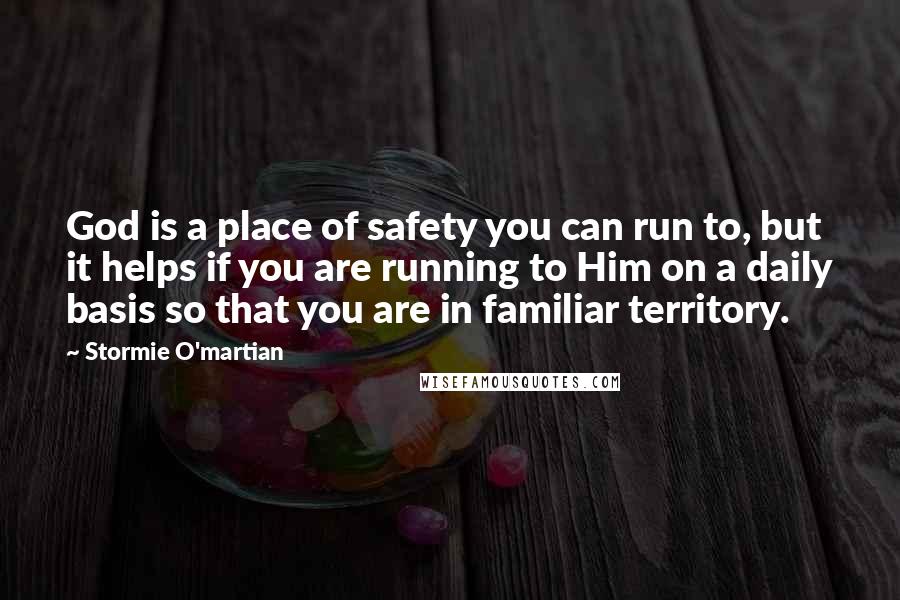 Stormie O'martian Quotes: God is a place of safety you can run to, but it helps if you are running to Him on a daily basis so that you are in familiar territory.