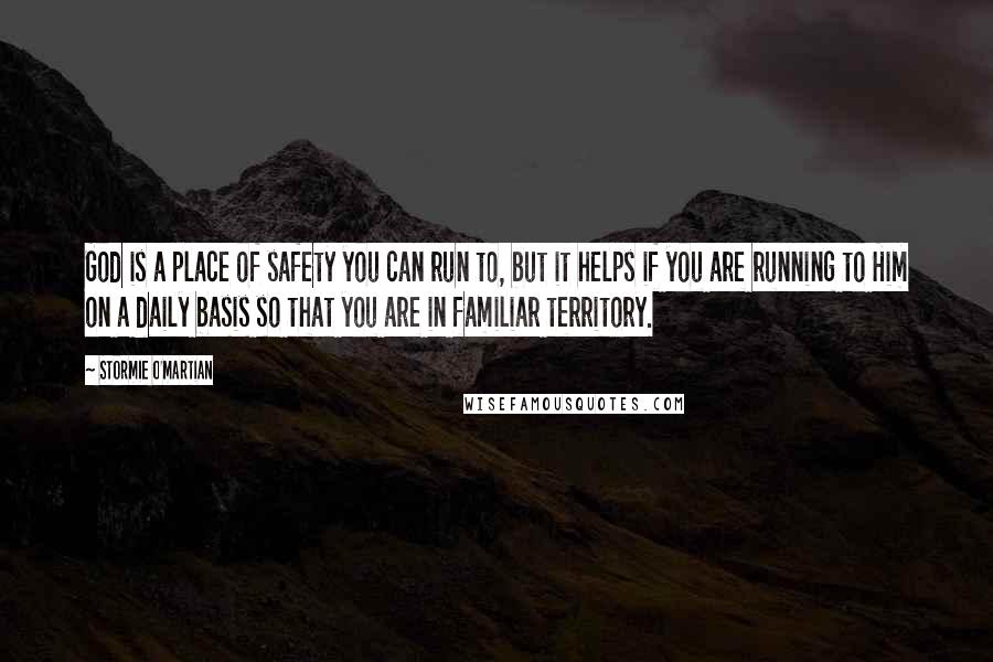 Stormie O'martian Quotes: God is a place of safety you can run to, but it helps if you are running to Him on a daily basis so that you are in familiar territory.
