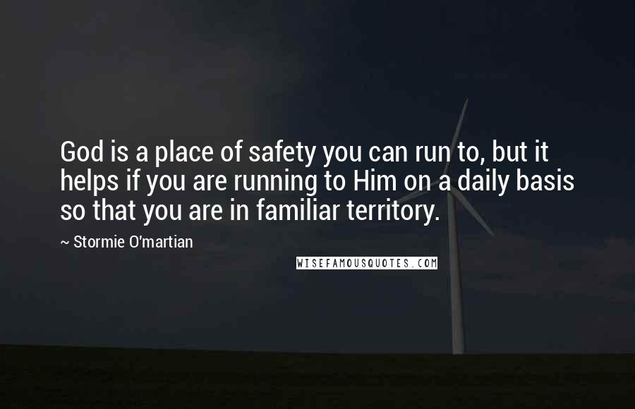 Stormie O'martian Quotes: God is a place of safety you can run to, but it helps if you are running to Him on a daily basis so that you are in familiar territory.