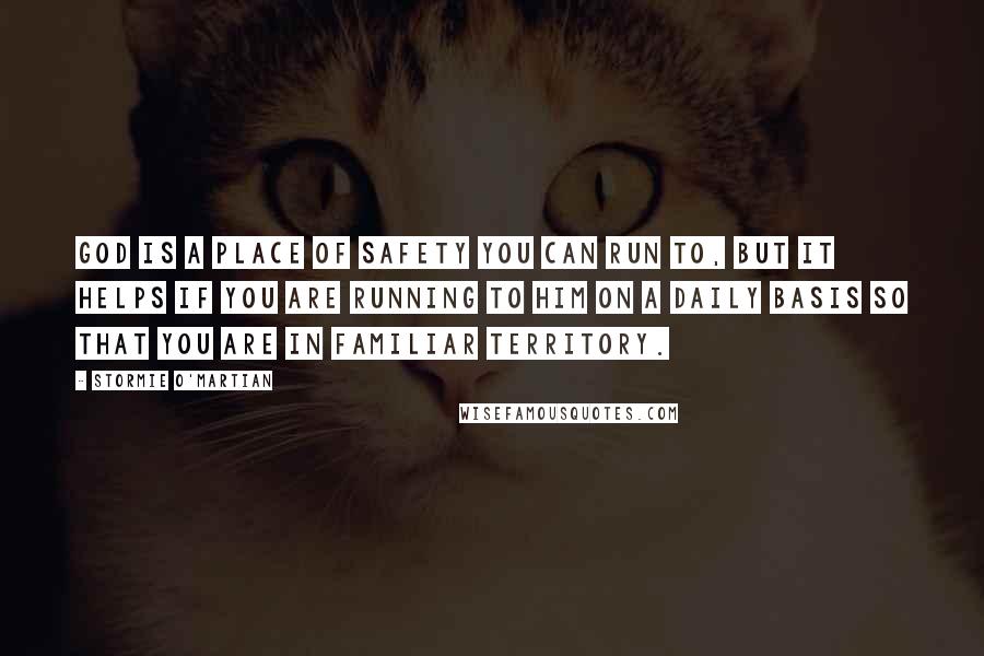 Stormie O'martian Quotes: God is a place of safety you can run to, but it helps if you are running to Him on a daily basis so that you are in familiar territory.