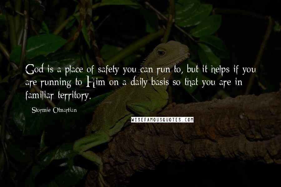 Stormie O'martian Quotes: God is a place of safety you can run to, but it helps if you are running to Him on a daily basis so that you are in familiar territory.