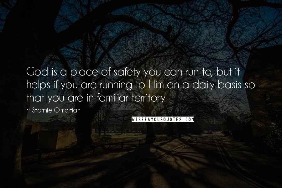 Stormie O'martian Quotes: God is a place of safety you can run to, but it helps if you are running to Him on a daily basis so that you are in familiar territory.