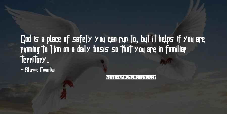 Stormie O'martian Quotes: God is a place of safety you can run to, but it helps if you are running to Him on a daily basis so that you are in familiar territory.