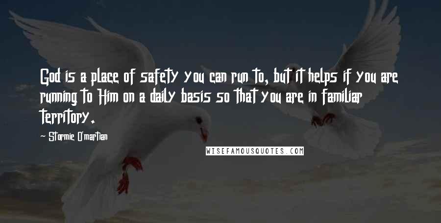 Stormie O'martian Quotes: God is a place of safety you can run to, but it helps if you are running to Him on a daily basis so that you are in familiar territory.