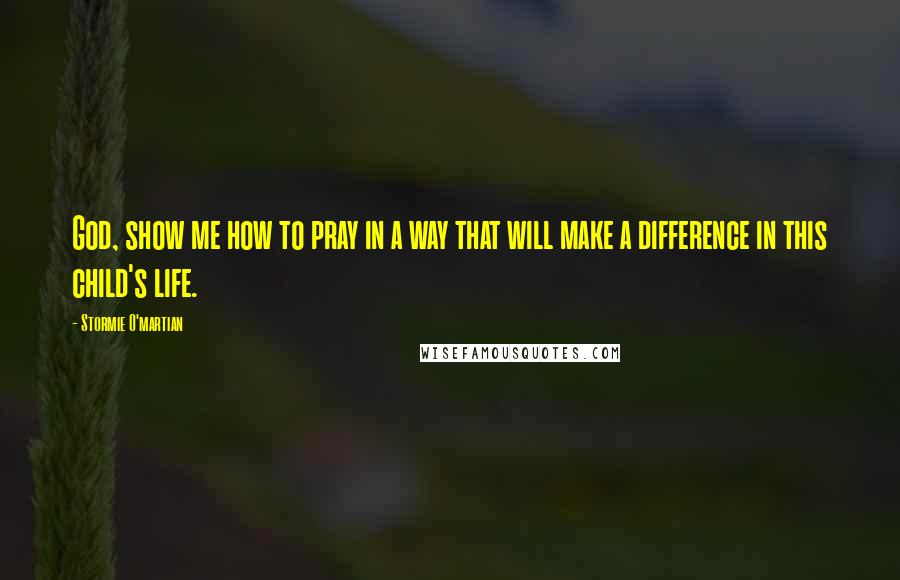 Stormie O'martian Quotes: God, show me how to pray in a way that will make a difference in this child's life.