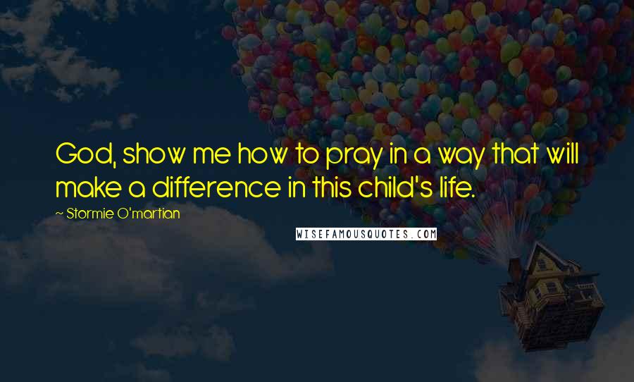 Stormie O'martian Quotes: God, show me how to pray in a way that will make a difference in this child's life.