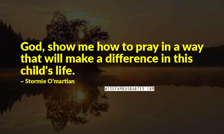 Stormie O'martian Quotes: God, show me how to pray in a way that will make a difference in this child's life.