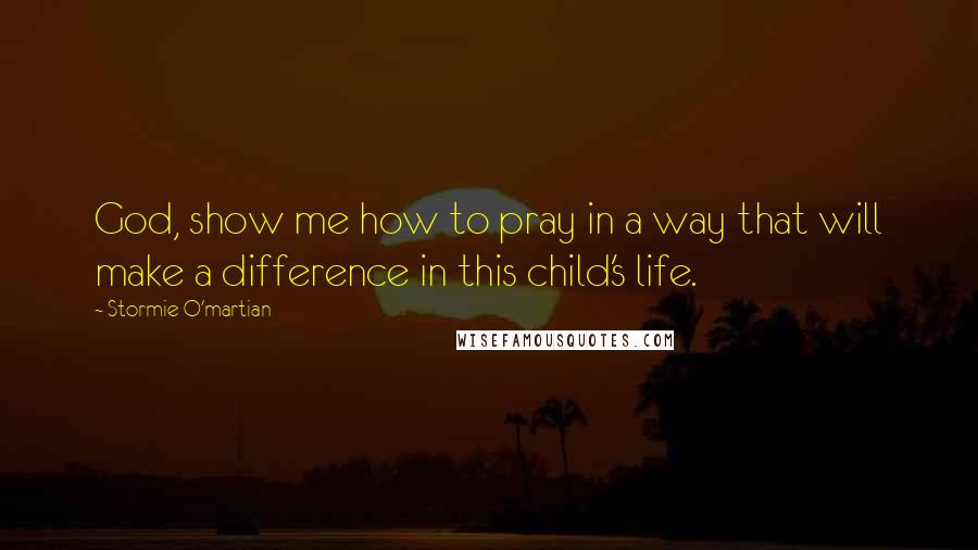 Stormie O'martian Quotes: God, show me how to pray in a way that will make a difference in this child's life.