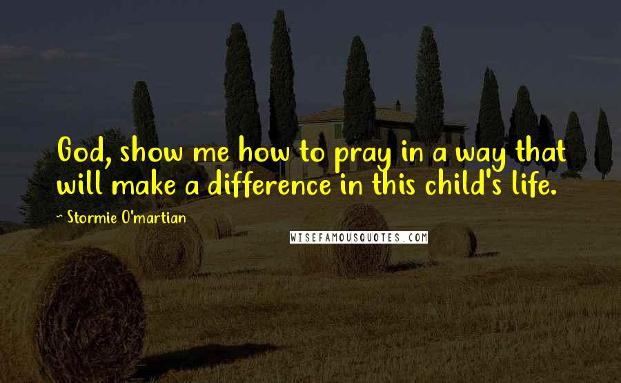 Stormie O'martian Quotes: God, show me how to pray in a way that will make a difference in this child's life.