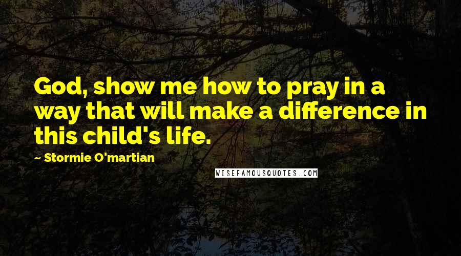 Stormie O'martian Quotes: God, show me how to pray in a way that will make a difference in this child's life.