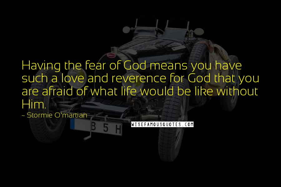Stormie O'martian Quotes: Having the fear of God means you have such a love and reverence for God that you are afraid of what life would be like without Him.