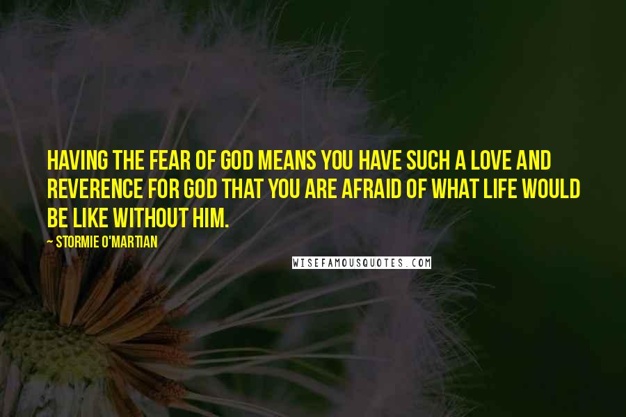 Stormie O'martian Quotes: Having the fear of God means you have such a love and reverence for God that you are afraid of what life would be like without Him.