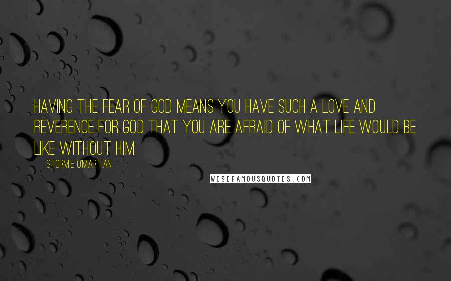 Stormie O'martian Quotes: Having the fear of God means you have such a love and reverence for God that you are afraid of what life would be like without Him.