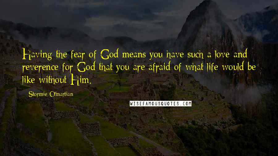 Stormie O'martian Quotes: Having the fear of God means you have such a love and reverence for God that you are afraid of what life would be like without Him.