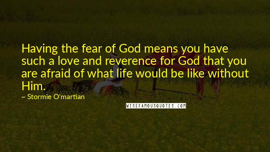 Stormie O'martian Quotes: Having the fear of God means you have such a love and reverence for God that you are afraid of what life would be like without Him.
