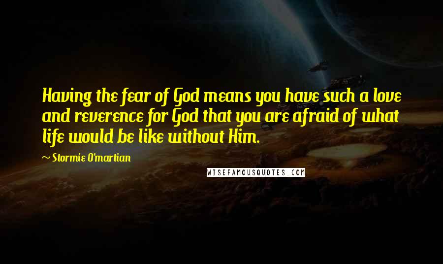 Stormie O'martian Quotes: Having the fear of God means you have such a love and reverence for God that you are afraid of what life would be like without Him.