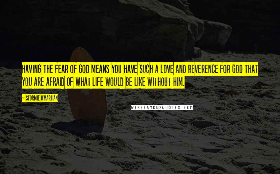 Stormie O'martian Quotes: Having the fear of God means you have such a love and reverence for God that you are afraid of what life would be like without Him.