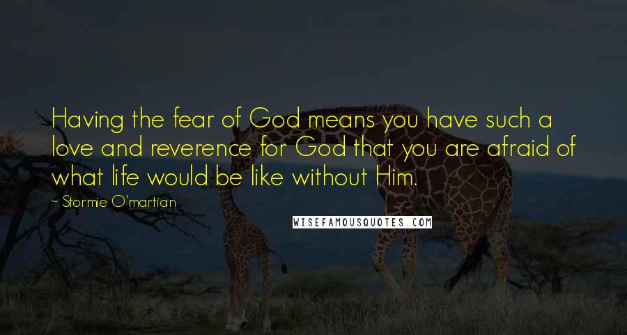 Stormie O'martian Quotes: Having the fear of God means you have such a love and reverence for God that you are afraid of what life would be like without Him.
