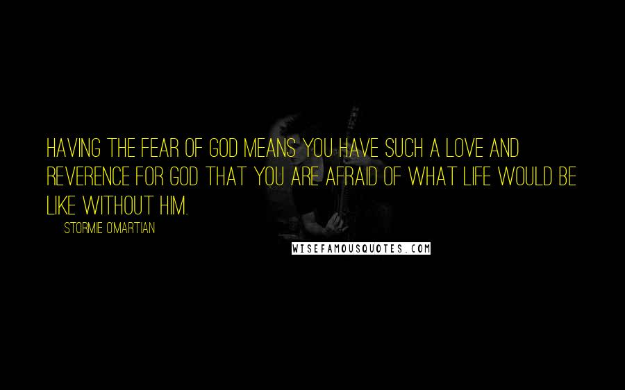 Stormie O'martian Quotes: Having the fear of God means you have such a love and reverence for God that you are afraid of what life would be like without Him.