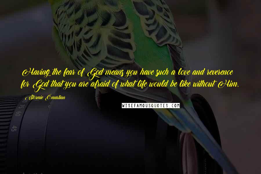 Stormie O'martian Quotes: Having the fear of God means you have such a love and reverence for God that you are afraid of what life would be like without Him.