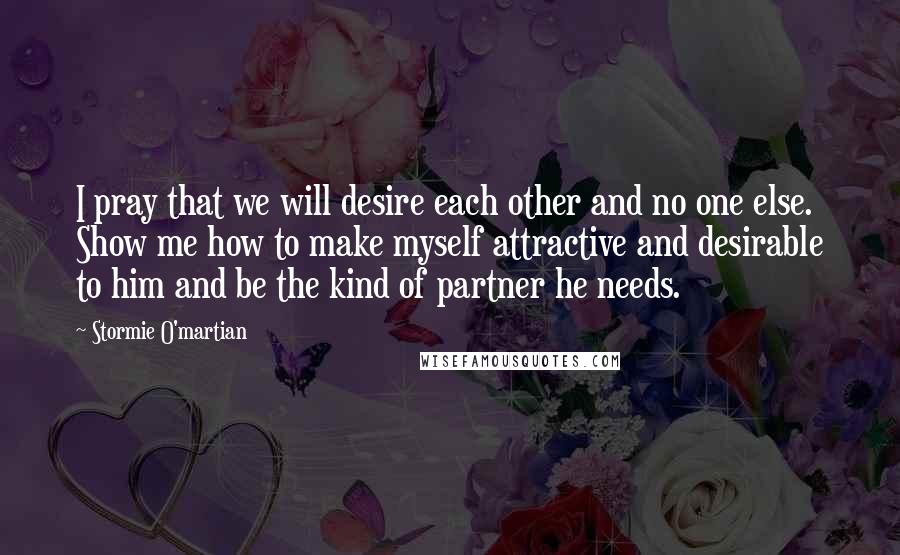 Stormie O'martian Quotes: I pray that we will desire each other and no one else. Show me how to make myself attractive and desirable to him and be the kind of partner he needs.