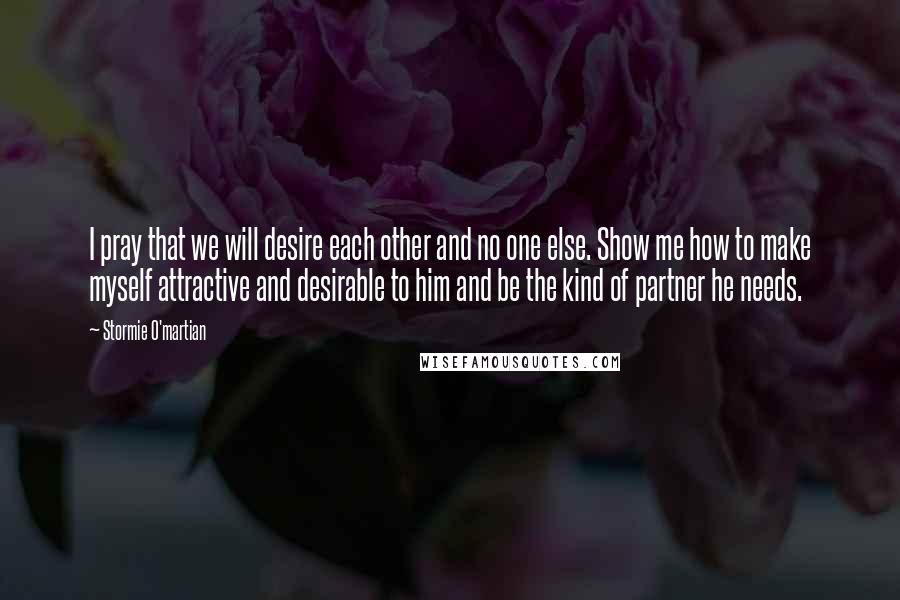 Stormie O'martian Quotes: I pray that we will desire each other and no one else. Show me how to make myself attractive and desirable to him and be the kind of partner he needs.