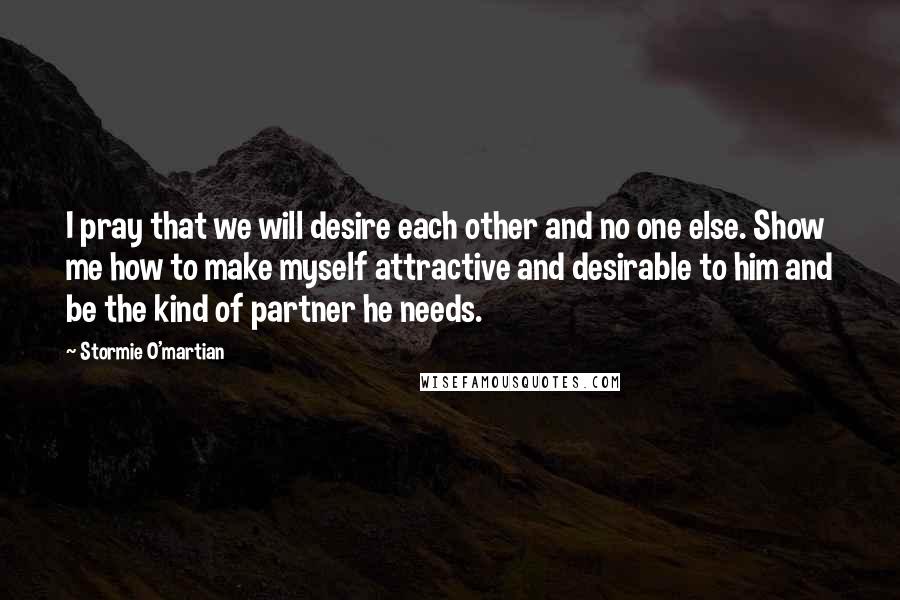 Stormie O'martian Quotes: I pray that we will desire each other and no one else. Show me how to make myself attractive and desirable to him and be the kind of partner he needs.