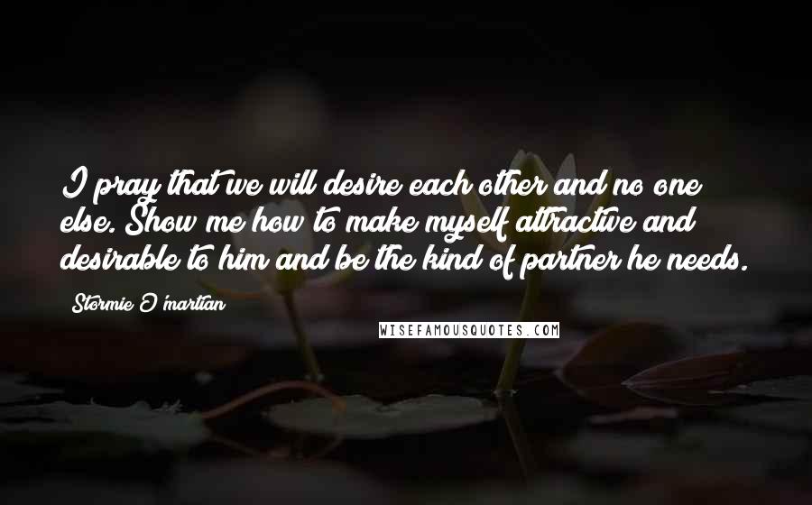 Stormie O'martian Quotes: I pray that we will desire each other and no one else. Show me how to make myself attractive and desirable to him and be the kind of partner he needs.