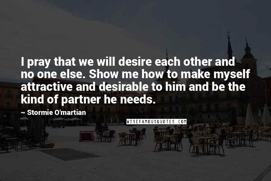 Stormie O'martian Quotes: I pray that we will desire each other and no one else. Show me how to make myself attractive and desirable to him and be the kind of partner he needs.