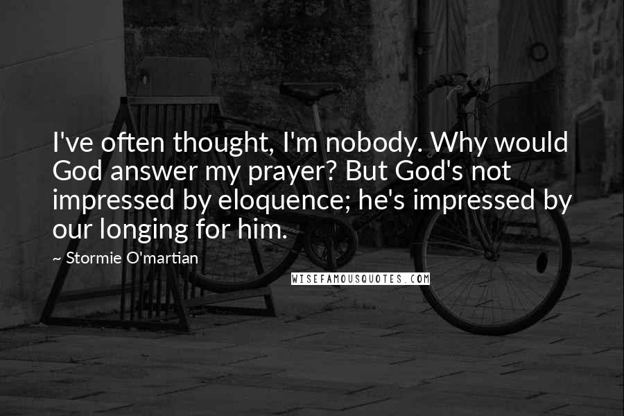 Stormie O'martian Quotes: I've often thought, I'm nobody. Why would God answer my prayer? But God's not impressed by eloquence; he's impressed by our longing for him.