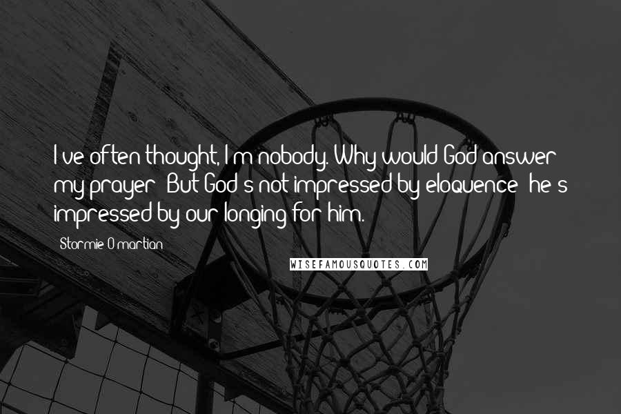 Stormie O'martian Quotes: I've often thought, I'm nobody. Why would God answer my prayer? But God's not impressed by eloquence; he's impressed by our longing for him.