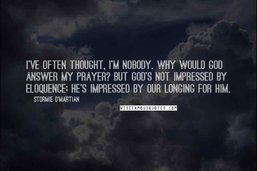 Stormie O'martian Quotes: I've often thought, I'm nobody. Why would God answer my prayer? But God's not impressed by eloquence; he's impressed by our longing for him.