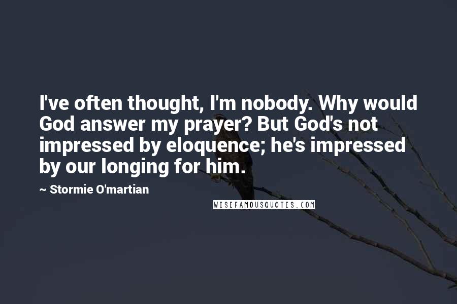 Stormie O'martian Quotes: I've often thought, I'm nobody. Why would God answer my prayer? But God's not impressed by eloquence; he's impressed by our longing for him.
