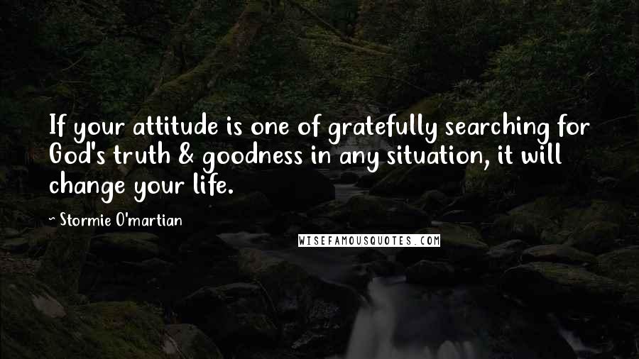 Stormie O'martian Quotes: If your attitude is one of gratefully searching for God's truth & goodness in any situation, it will change your life.