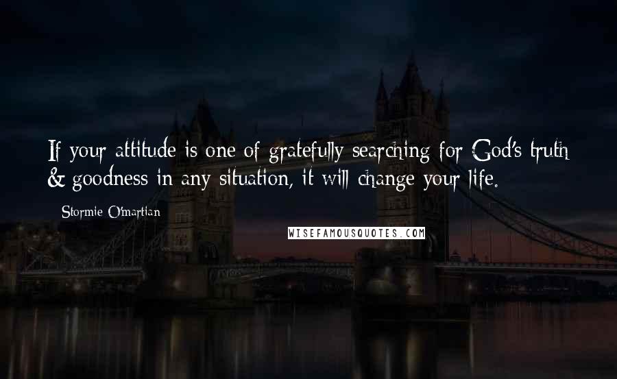 Stormie O'martian Quotes: If your attitude is one of gratefully searching for God's truth & goodness in any situation, it will change your life.