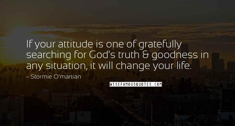 Stormie O'martian Quotes: If your attitude is one of gratefully searching for God's truth & goodness in any situation, it will change your life.
