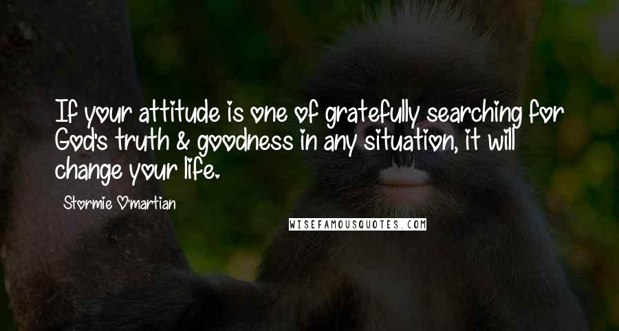 Stormie O'martian Quotes: If your attitude is one of gratefully searching for God's truth & goodness in any situation, it will change your life.