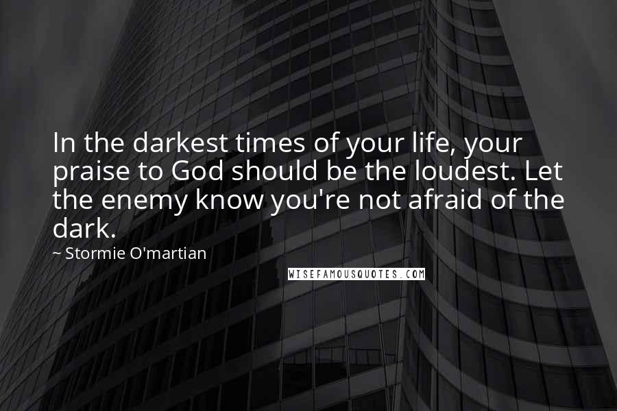 Stormie O'martian Quotes: In the darkest times of your life, your praise to God should be the loudest. Let the enemy know you're not afraid of the dark.