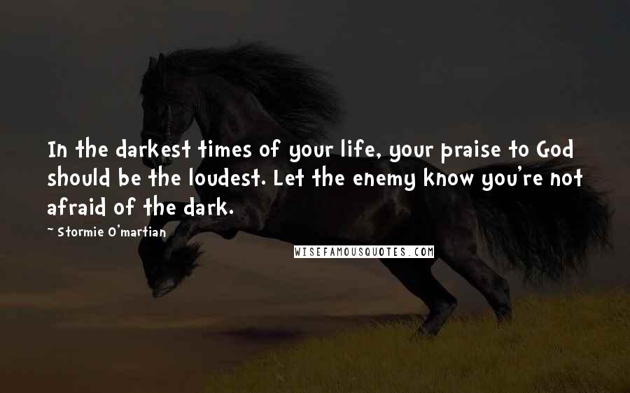 Stormie O'martian Quotes: In the darkest times of your life, your praise to God should be the loudest. Let the enemy know you're not afraid of the dark.