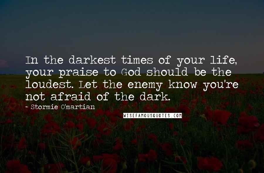 Stormie O'martian Quotes: In the darkest times of your life, your praise to God should be the loudest. Let the enemy know you're not afraid of the dark.