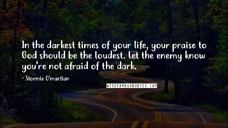 Stormie O'martian Quotes: In the darkest times of your life, your praise to God should be the loudest. Let the enemy know you're not afraid of the dark.