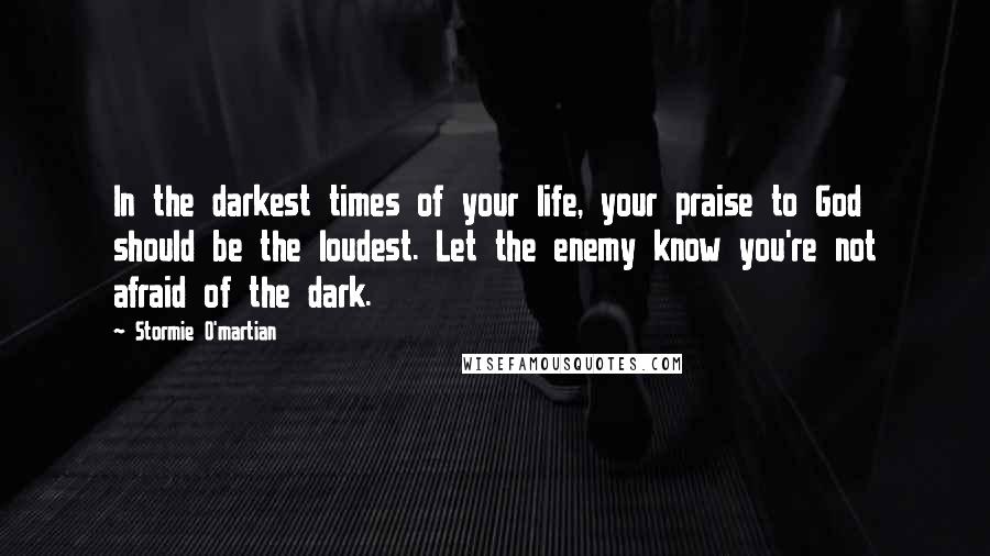 Stormie O'martian Quotes: In the darkest times of your life, your praise to God should be the loudest. Let the enemy know you're not afraid of the dark.