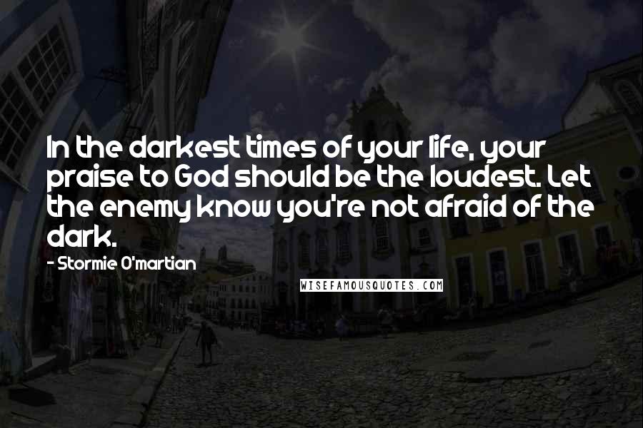 Stormie O'martian Quotes: In the darkest times of your life, your praise to God should be the loudest. Let the enemy know you're not afraid of the dark.