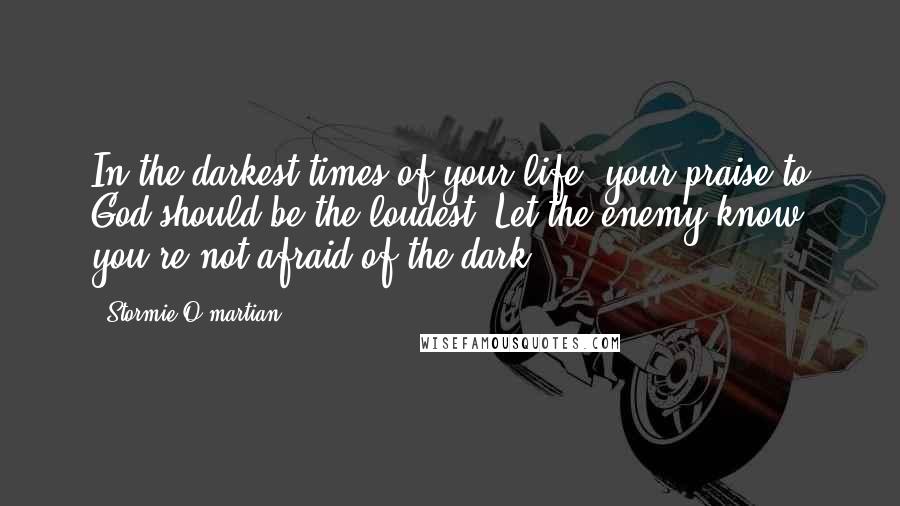 Stormie O'martian Quotes: In the darkest times of your life, your praise to God should be the loudest. Let the enemy know you're not afraid of the dark.