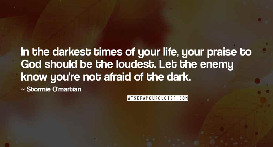 Stormie O'martian Quotes: In the darkest times of your life, your praise to God should be the loudest. Let the enemy know you're not afraid of the dark.