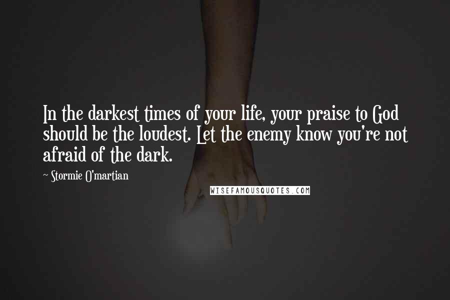 Stormie O'martian Quotes: In the darkest times of your life, your praise to God should be the loudest. Let the enemy know you're not afraid of the dark.